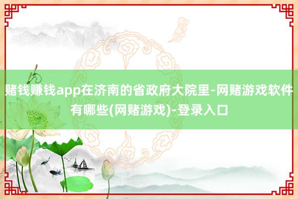 赌钱赚钱app在济南的省政府大院里-网赌游戏软件有哪些(网赌游戏)-登录入口