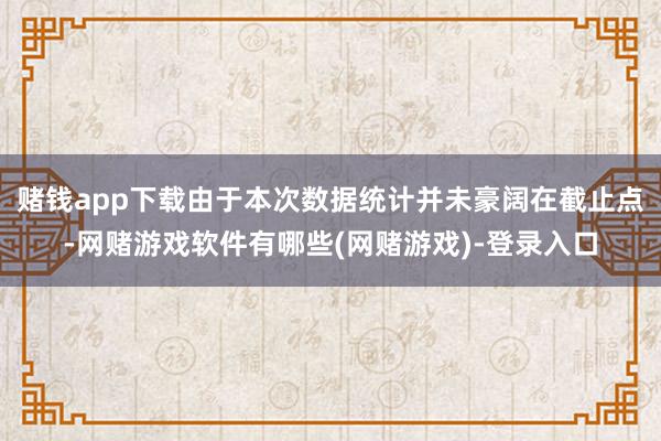 赌钱app下载由于本次数据统计并未豪阔在截止点-网赌游戏软件有哪些(网赌游戏)-登录入口