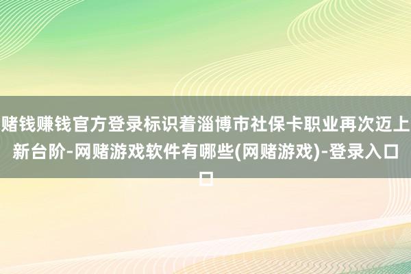 赌钱赚钱官方登录标识着淄博市社保卡职业再次迈上新台阶-网赌游戏软件有哪些(网赌游戏)-登录入口