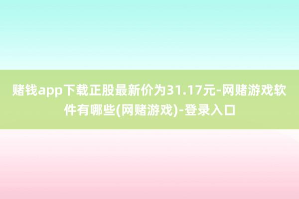赌钱app下载正股最新价为31.17元-网赌游戏软件有哪些(网赌游戏)-登录入口