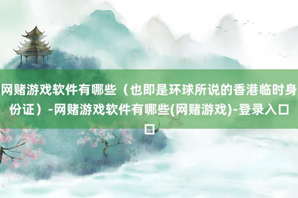 网赌游戏软件有哪些（也即是环球所说的香港临时身份证）-网赌游戏软件有哪些(网赌游戏)-登录入口