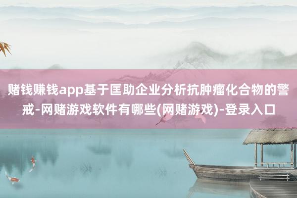 赌钱赚钱app基于匡助企业分析抗肿瘤化合物的警戒-网赌游戏软件有哪些(网赌游戏)-登录入口