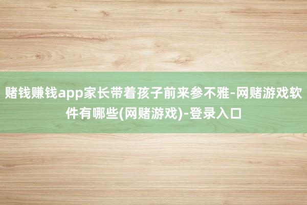 赌钱赚钱app家长带着孩子前来参不雅-网赌游戏软件有哪些(网赌游戏)-登录入口