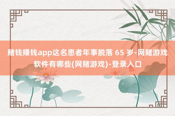 赌钱赚钱app这名患者年事脱落 65 岁-网赌游戏软件有哪些(网赌游戏)-登录入口