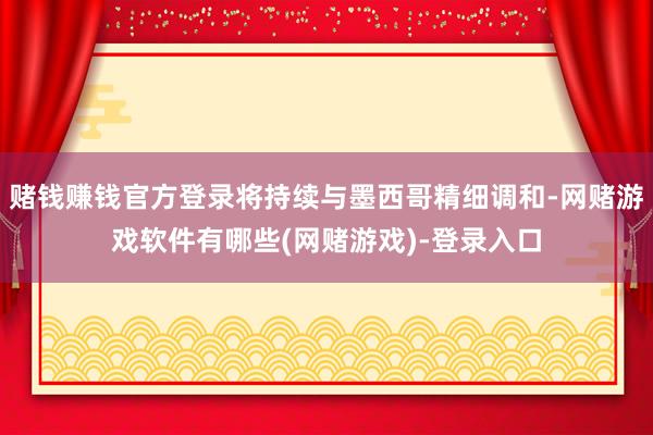 赌钱赚钱官方登录将持续与墨西哥精细调和-网赌游戏软件有哪些(网赌游戏)-登录入口