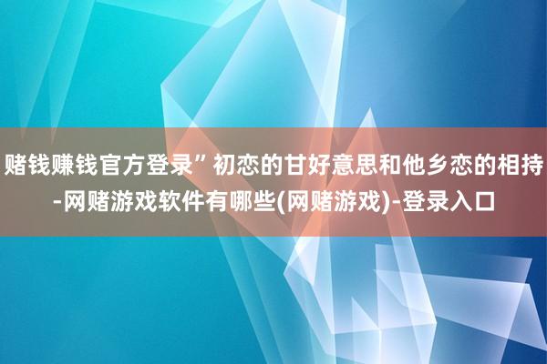 赌钱赚钱官方登录”初恋的甘好意思和他乡恋的相持-网赌游戏软件有哪些(网赌游戏)-登录入口