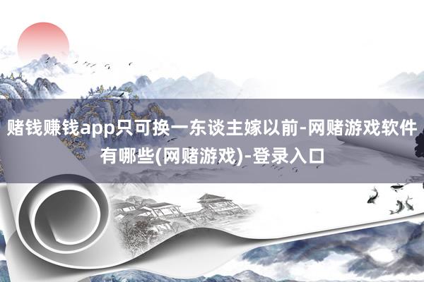 赌钱赚钱app只可换一东谈主嫁以前-网赌游戏软件有哪些(网赌游戏)-登录入口