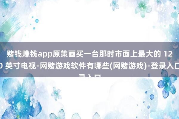 赌钱赚钱app原策画买一台那时市面上最大的 120 英寸电视-网赌游戏软件有哪些(网赌游戏)-登录入口