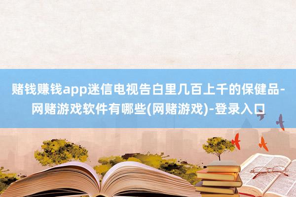 赌钱赚钱app迷信电视告白里几百上千的保健品-网赌游戏软件有哪些(网赌游戏)-登录入口