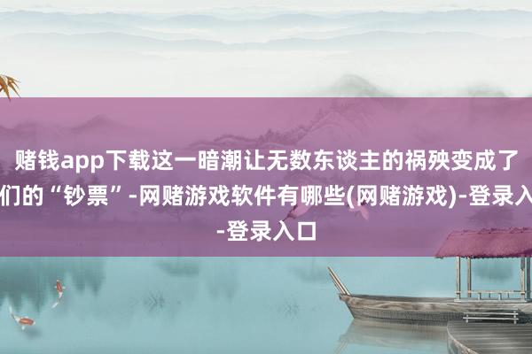 赌钱app下载这一暗潮让无数东谈主的祸殃变成了他们的“钞票”-网赌游戏软件有哪些(网赌游戏)-登录入口