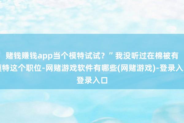 赌钱赚钱app当个模特试试？”我没听过在棉被有模特这个职位-网赌游戏软件有哪些(网赌游戏)-登录入口