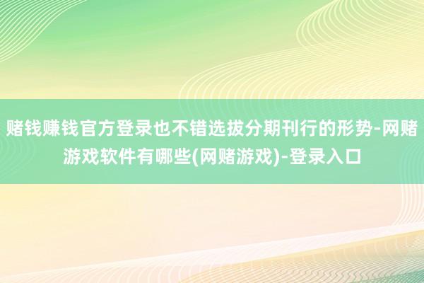 赌钱赚钱官方登录也不错选拔分期刊行的形势-网赌游戏软件有哪些(网赌游戏)-登录入口