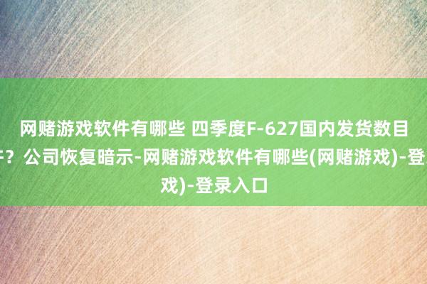 网赌游戏软件有哪些 四季度F-627国内发货数目是几许？公司恢复暗示-网赌游戏软件有哪些(网赌游戏)-登录入口
