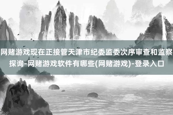 网赌游戏现在正接管天津市纪委监委次序审查和监察探询-网赌游戏软件有哪些(网赌游戏)-登录入口