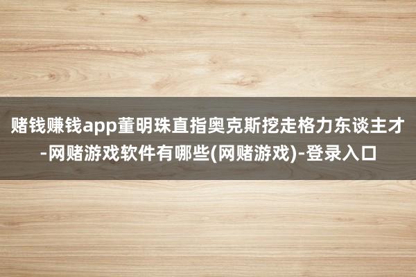 赌钱赚钱app董明珠直指奥克斯挖走格力东谈主才-网赌游戏软件有哪些(网赌游戏)-登录入口