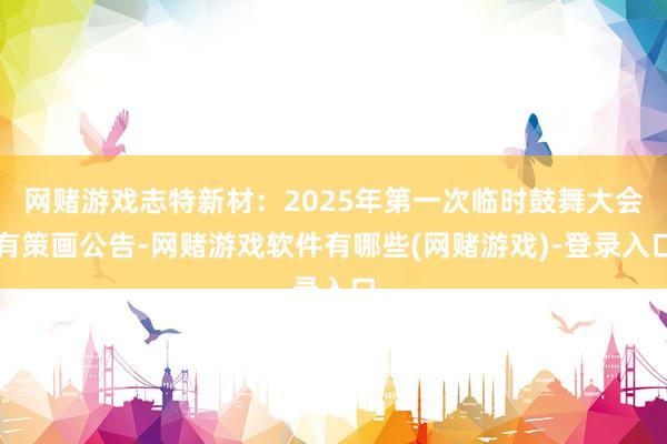 网赌游戏志特新材：2025年第一次临时鼓舞大会有策画公告-网赌游戏软件有哪些(网赌游戏)-登录入口