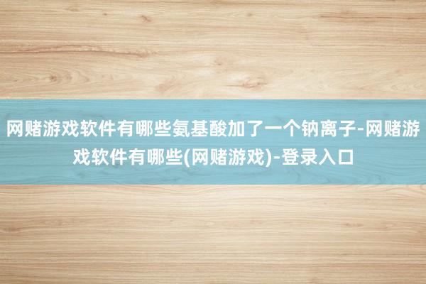 网赌游戏软件有哪些氨基酸加了一个钠离子-网赌游戏软件有哪些(网赌游戏)-登录入口