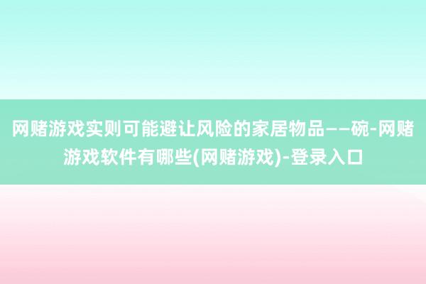 网赌游戏实则可能避让风险的家居物品——碗-网赌游戏软件有哪些(网赌游戏)-登录入口