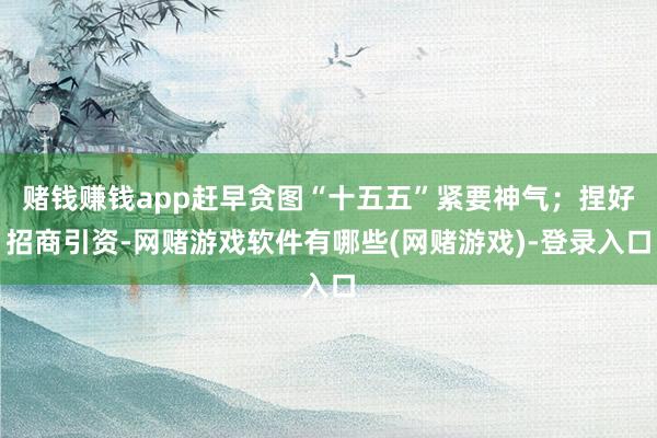 赌钱赚钱app赶早贪图“十五五”紧要神气；捏好招商引资-网赌游戏软件有哪些(网赌游戏)-登录入口