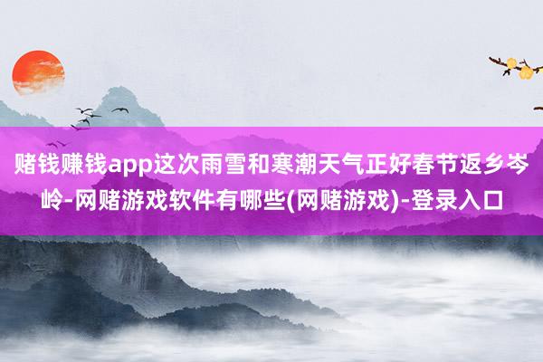 赌钱赚钱app这次雨雪和寒潮天气正好春节返乡岑岭-网赌游戏软件有哪些(网赌游戏)-登录入口