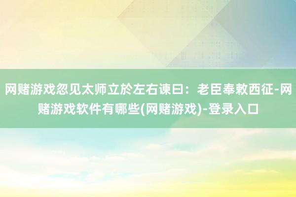 网赌游戏忽见太师立於左右谏曰：老臣奉敕西征-网赌游戏软件有哪些(网赌游戏)-登录入口