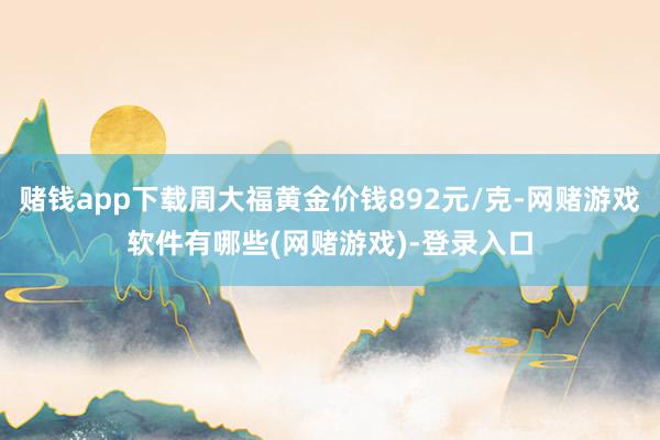 赌钱app下载周大福黄金价钱892元/克-网赌游戏软件有哪些(网赌游戏)-登录入口