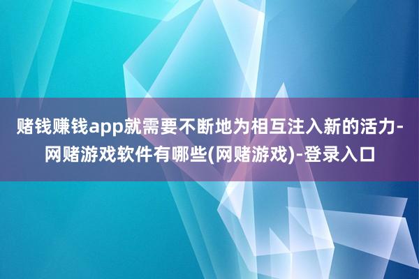 赌钱赚钱app就需要不断地为相互注入新的活力-网赌游戏软件有哪些(网赌游戏)-登录入口