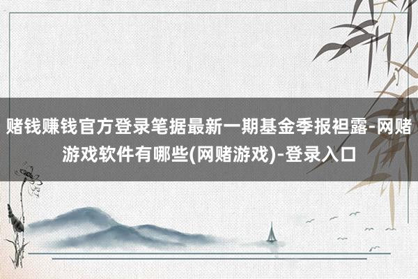 赌钱赚钱官方登录笔据最新一期基金季报袒露-网赌游戏软件有哪些(网赌游戏)-登录入口