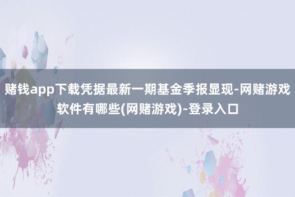 赌钱app下载凭据最新一期基金季报显现-网赌游戏软件有哪些(网赌游戏)-登录入口