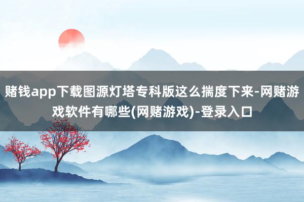 赌钱app下载图源灯塔专科版这么揣度下来-网赌游戏软件有哪些(网赌游戏)-登录入口