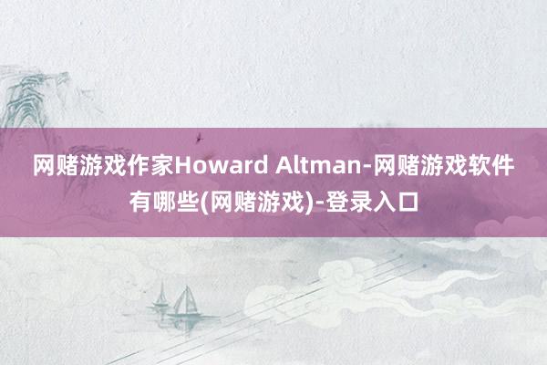 网赌游戏作家Howard Altman-网赌游戏软件有哪些(网赌游戏)-登录入口