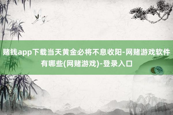 赌钱app下载当天黄金必将不息收阳-网赌游戏软件有哪些(网赌游戏)-登录入口