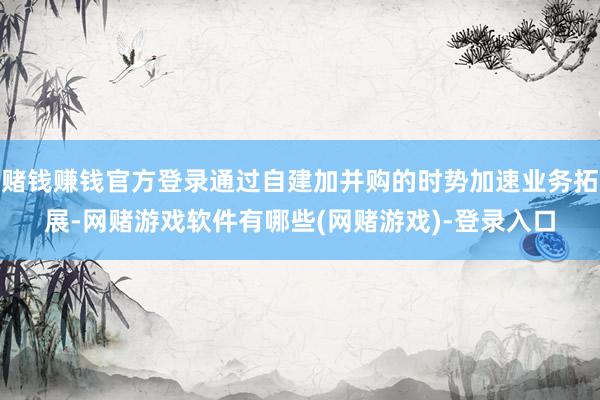 赌钱赚钱官方登录通过自建加并购的时势加速业务拓展-网赌游戏软件有哪些(网赌游戏)-登录入口