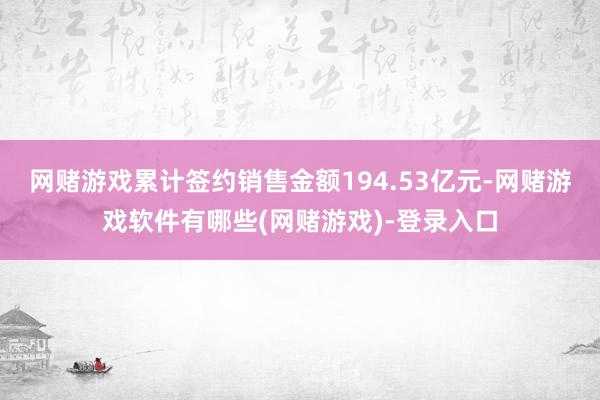 网赌游戏累计签约销售金额194.53亿元-网赌游戏软件有哪些(网赌游戏)-登录入口