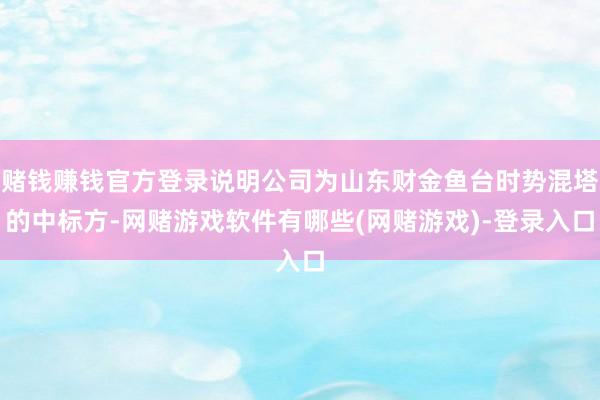 赌钱赚钱官方登录说明公司为山东财金鱼台时势混塔的中标方-网赌游戏软件有哪些(网赌游戏)-登录入口