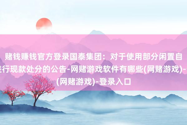 赌钱赚钱官方登录国泰集团：对于使用部分闲置自有资金进行现款处分的公告-网赌游戏软件有哪些(网赌游戏)-登录入口