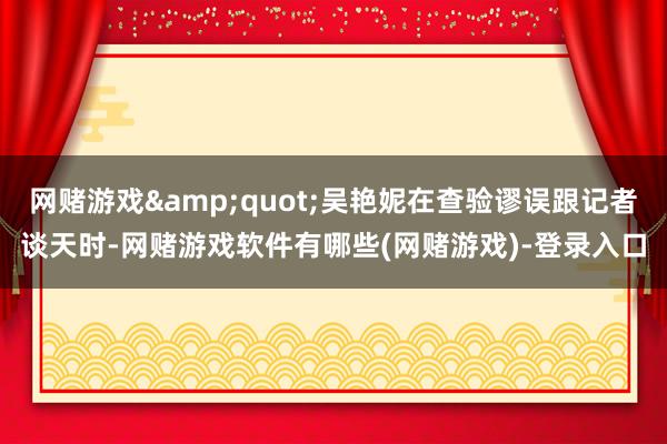 网赌游戏"吴艳妮在查验谬误跟记者谈天时-网赌游戏软件有哪些(网赌游戏)-登录入口