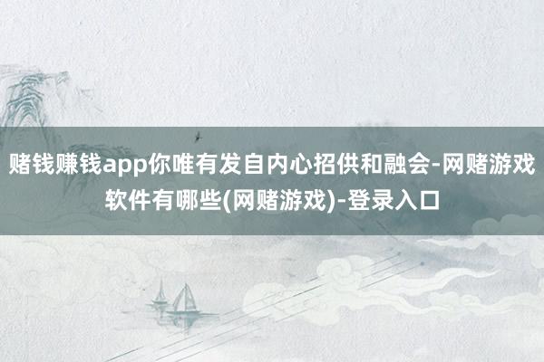 赌钱赚钱app你唯有发自内心招供和融会-网赌游戏软件有哪些(网赌游戏)-登录入口