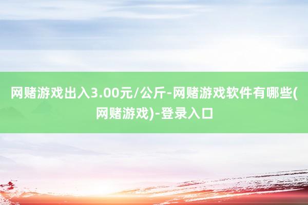 网赌游戏出入3.00元/公斤-网赌游戏软件有哪些(网赌游戏)-登录入口