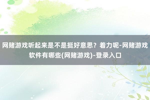 网赌游戏听起来是不是挺好意思？着力呢-网赌游戏软件有哪些(网赌游戏)-登录入口