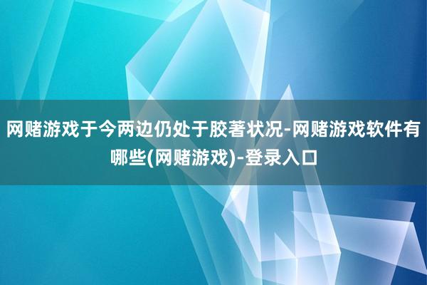 网赌游戏于今两边仍处于胶著状况-网赌游戏软件有哪些(网赌游戏)-登录入口