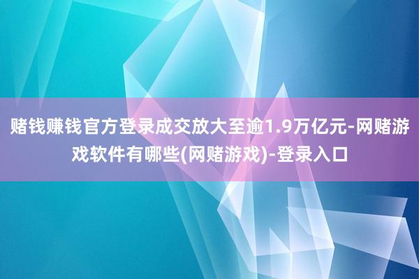 赌钱赚钱官方登录成交放大至逾1.9万亿元-网赌游戏软件有哪些(网赌游戏)-登录入口