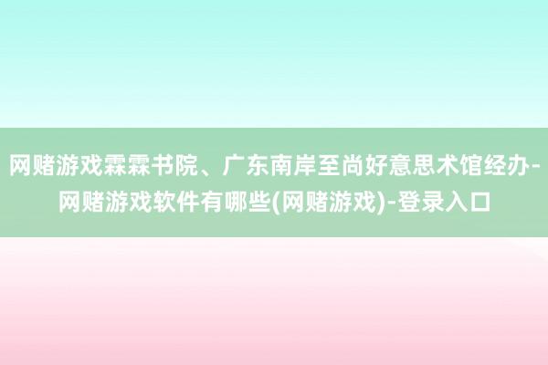 网赌游戏霖霖书院、广东南岸至尚好意思术馆经办-网赌游戏软件有哪些(网赌游戏)-登录入口