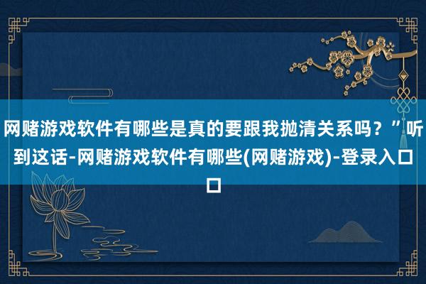 网赌游戏软件有哪些是真的要跟我抛清关系吗？”听到这话-网赌游戏软件有哪些(网赌游戏)-登录入口
