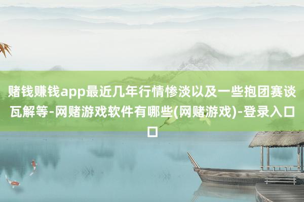 赌钱赚钱app最近几年行情惨淡以及一些抱团赛谈瓦解等-网赌游戏软件有哪些(网赌游戏)-登录入口