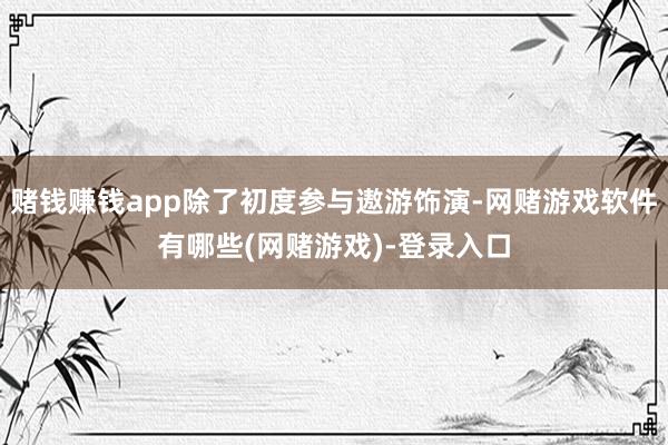 赌钱赚钱app除了初度参与遨游饰演-网赌游戏软件有哪些(网赌游戏)-登录入口