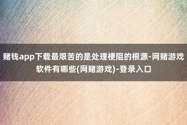 赌钱app下载最艰苦的是处理梗阻的根源-网赌游戏软件有哪些(网赌游戏)-登录入口