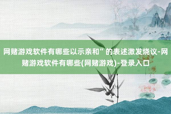 网赌游戏软件有哪些以示亲和”的表述激发烧议-网赌游戏软件有哪些(网赌游戏)-登录入口