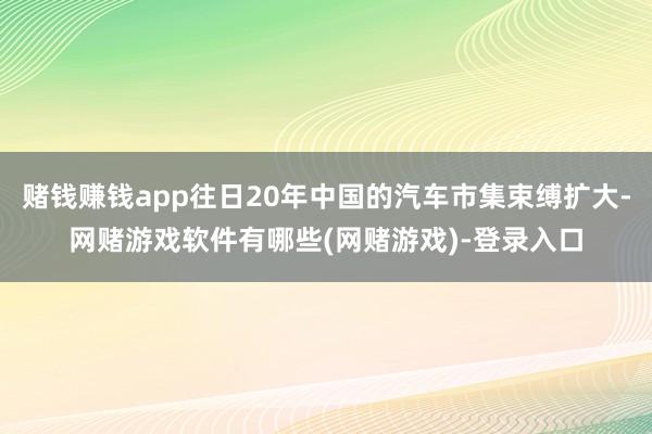 赌钱赚钱app往日20年中国的汽车市集束缚扩大-网赌游戏软件有哪些(网赌游戏)-登录入口