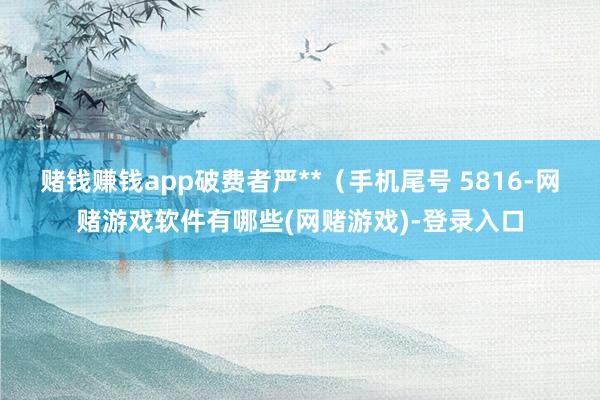 赌钱赚钱app破费者严**（手机尾号 5816-网赌游戏软件有哪些(网赌游戏)-登录入口